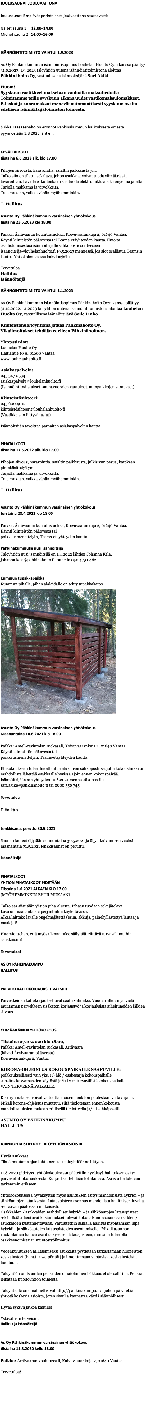 JOULUSAUNAT JOULUAATTONA Joulusaunat lämpiävät perinteisesti jouluaattona seuraavasti: Naiset sauna 1 12.00–14.00 Miehet sauna 2 14.00–16.00 ISÄNNÖINTITOIMISTO VAIHTUI 1.9.2023 As Oy Pänkinäkummun isännöintisopimus Louhelan Huolto Oy:n kanssa päättyy 31.8.2023. 1.9.2023 taloyhtiön uutena isännöintitoimistona aloittaa Pähkinähoito Oy, vastuullisena isännöitsijänä Sari Akiki. Huom! Syyskuun vastikkeet maksetaan vanhoilla maksutiedoilla Toimitamme teille syyskuun aikana uudet vastikemaksulomakkeet.  E-laskut ja suoramaksut menevät automaattisesti syyskuun osalta edellisen isännöitsijätoimiston toimesta. Sirkka Laasasenaho on eronnot Pähkinäkummun hallituksesta omasta pyynnöstään 1.8.2023 lähtien. KEVÄTTALKOOT tiistaina 6.6.2023 alk. klo 17.00 Pihojen siivousta, haravointia, asfaltin paikkausta ym. Talkoisiin on tilattu sekalava, johon asukkaat voivat tuoda ylimääräisiä tavaroitaan. Lavalle ei kuitenkaan saa tuoda elektroniikkaa eikä ongelma jätettä. Tarjolla makkaraa ja virvokkeita. Tule mukaan, vaikka vähän myöhemminkin. T. Hallitus Asunto Oy Pähkinäkummun varsinainen yhtiökokous tiistaina 23.5.2023 klo 18.00 Paikka: Ärrävaaran koulutusluokka, Koivuvaarankuja 2, 01640 Vantaa. Käynti kiinteistön pääovesta tai Teams-etäyhteyden kautta. Ilmoita osallistumisestasi isännöitsijälle sähköpostiosoitteeseen isannoitsija@louhelanhuolto.fi 19.5.2023 mennessä, jos aiot osallistua Teamsin kautta. Yhtiökokouksessa kahvitarjoilu. Tervetuloa Hallitus Isännöitsijä ISÄNNÖINTITOIMISTO VAIHTUI 1.1.2023 As Oy Pänkinäkummun isännöintisopimus Pähkinähoito Oy:n kanssa päättyy 31.12.2022. 1.1.2023 taloyhtiön uutena isännöintitoimistona aloittaa Louhelan Huolto Oy, vastuullisena isännöitsijänä Soile Linho. Kiinteistöhuoltoyhtiönä jatkaa Pähkinähoito Oy. Vikailmoitukset tehdään edelleen Pähkinähoitoon. Yhteystiedot: Louhelan Huolto Oy Haltiantie 10 A, 01600 Vantaa www.louhelanhuolto.fi Asiakaspalvelu: 045 347 0534 asiakaspalvelu@louhelanhuolto.fi (Isännöintitodistukset, saunavuorojen varaukset, autopaikkojen varaukset). Kiinteistösihteeri: 045 600 4012 kiinteistösihteeri@louhelanhuolto.fi (Vastikkeisiin liittyvät asiat). Isännöitsijän tavoittaa parhaiten asiakaspalvelun kautta. PIHATALKOOT tiistaina 17.5.2022 alk. klo 17.00 Pihojen siivous, haravointia, asfaltin paikkausta, julkisivun pesua, katoksen pintakäsittelyä ym. Tarjolla makkaraa ja virvokkeita. Tule mukaan, vaikka vähän myöhemminkin. T. Hallitus Asunto Oy Pähkinäkummun varsinainen yhtiökokous torstaina 28.4.2022 klo 18.00 Paikka: Ärrävaaran koulutusluokka, Koivuvaarankuja 2, 01640 Vantaa. Käynti kiinteistön pääovesta tai poikkeusmenettelyin, Teams-etäyhteyden kautta. Pähkinäkummulle uusi isännöitsijä Taloyhtiön uusi isännöitsijä on 1.4.2022 lähtien Johanna Kela. johanna.kela@pahkinahoito.fi, puhelin 050 479 0462 Kummun tupakkapaikka Kummun pihalle, pihan alalaidalle on tehty tupakkakatos. ﷯ Asunto Oy Pähkinäkummun varsinainen yhtiökokous Maanantaina 14.6.2021 klo 18.00 Paikka: Antell-ravintolan ruokasali, Koivuvaarankuja 2, 01640 Vantaa. Käynti kiinteistön pääovesta tai poikkeusmenettelyin, Teams-etäyhteyden kautta. Etäkokoukseen tulee ilmoittautua etukäteen sähköpostitse, jotta kokouslinkki on mahdollista lähettää osakkaalle hyvissä ajoin ennen kokouspäivää. Isännöitsijään saa yhteyden 10.6.2021 mennessä s-postilla sari.akiki@pahkinahoito.fi tai 0600 550 745. Tervetuloa T. Hallitus Lenkkisanat peruttu 30.5.2021 Saunan lauteet öljytään sunnuntaina 30.5.2021 ja öljyn kuivumisen vuoksi maanantain 31.5.2021 lenkkisaunat on peruttu. Isännöitsijä PIHATALKOOT YHTIÖN PIHATALKOOT PIDETÄÄN Tiistaina 1.6.2021 ALKAEN KLO 17.00 (MYÖHEMMINKIN EHTII MUKAAN) Talkoissa siistitään yhtiön piha-aluetta. Pihaan tuodaan sekajätelava. Lava on maanantaista perjantaihin käytettävissä. Älkää laittako lavalle ongelmajätettä (esim. akkuja, painekyllästettyä lautaa ja maaleja)! Huomioittehan, että myös ulkona tulee säilyttää riittävä turvaväli muihin asukkaisiin! Tervetuloa! AS OY PÄHKINÄKUMPU HALLITUS PARVEKEKATTOKORJAUKSET VALMIIT Parvekkeiden kattokorjaukset ovat saatu valmiiksi. Vuoden alkuun jäi vielä muutaman parvekkeen sisäkaton korjaustyö ja korjauksista aiheituneiden jälkien siivous. YLIMÄÄRÄINEN YHTIÖKOKOUS Tiistaina 27.10.2020 klo 18.00, Paikka: Antell-ravintolan ruokasali, Ärrävaara (käynti Ärrävaaran pääovesta) Koivuvaarankuja 2, Vantaa KORONA-OHJEISTUS KOKOUSPAIKALLE SAAPUVILLE: poikkeuksellisesti vain yksi (1) hlö / osakesarja kokouspaikalle suositus kasvomaskien käytöstä ja/tai 2 m turvavälistä kokouspaikalla VAIN TERVEENÄ PAIKALLE. Riskiryhmäläiset voivat valtuuttaa toisen henkilön puolestaan valtakirjalla. Mikäli korona-ohjeistus muuttuu, siitä tiedotetaan ennen kokousta mahdollisuuksien mukaan erillisellä tiedotteella ja/tai sähköpostilla. ASUNTO OY PÄHKINÄKUMPU HALLITUS AJANKOHTAISTIEDOTE TALOYHTIÖN ASIOISTA Hyvät asukkaat, Tässä muutama ajankohtainen asia taloyhtiöönne liittyen. 11.8.2020 pidetyssä yhtiökokouksessa päätettiin hyväksyä hallituksen esitys parvekekattokorjauksesta. Korjaukset tehdään lokakuussa. Asiasta tiedotetaan tarkemmin erikseen. Yhtiökokouksessa hyväksyttiin myös hallituksen esitys mahdollisista hybridi – ja sähköautojen latauksesta. Latauspisteen asennus mahdollista hallituksen luvalla, seuraavan päätöksen mukaisesti: Osakkaiden / asukkaiden mahdolliset hybridi – ja sähköautojen latauspisteet sekä niistä aiheutuvat kustannukset tulevat kokonaisuudessaan osakkaiden /asukkaiden kustannettavaksi. Valtuutettiin samalla hallitus myöntämään lupa hybridi - ja sähköautojen latauspisteiden asentamiselle. Mikäli asunnon vuokralainen haluaa asentaa kyseisen latauspisteen, niin siitä tulee olla osakkeenomistajan muutostyöilmoitus. Vedenkulutuksen hillitsemiseksi asukkaita pyydetään tarkastamaan huoneiston vesikalusteet (hanat ja wc-pöntöt) ja ilmoittamaan vuotavista vesikalusteista huoltoon. Taloyhtiön omistamien pensaiden omatoiminen leikkaus ei ole sallittua. Pensaat leikataan huoltoyhtiön toimesta. Taloyhtiöllä on omat nettisivut http://pahkinakumpu.fi/ , johon päivitetään yhtiötä koskevia asioista, joten sivuilla kannattaa käydä säännöllisesti. Hyvää syksyn jatkoa kaikille! Ystävällisin terveisin, Hallitus ja isännöitsijä As Oy Pähkinäkummun varsinainen yhtiökokous tiistaina 11.8.2020 kello 18.00 Paikka: Ärrävaaran koulutussali, Koivuvaarankuja 2, 01640 Vantaa Tervetuloa! 